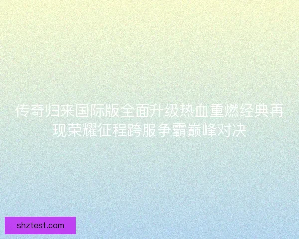 传奇归来国际版全面升级热血重燃经典再现荣耀征程跨服争霸巅峰对决