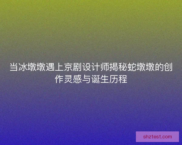 当冰墩墩遇上京剧设计师揭秘蛇墩墩的创作灵感与诞生历程
