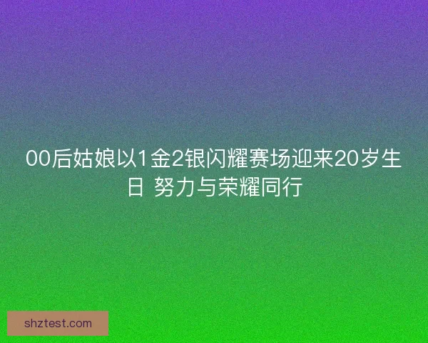 00后姑娘以1金2银闪耀赛场迎来20岁生日 努力与荣耀同行