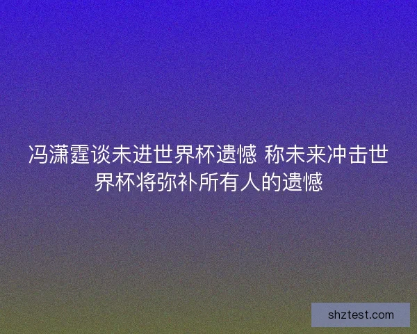 冯潇霆谈未进世界杯遗憾 称未来冲击世界杯将弥补所有人的遗憾