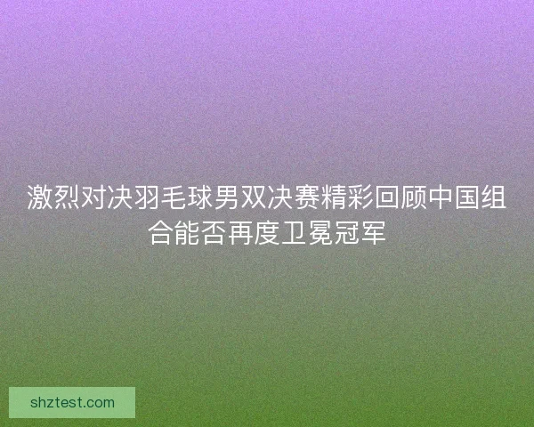 激烈对决羽毛球男双决赛精彩回顾中国组合能否再度卫冕冠军