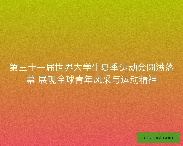 第三十一届世界大学生夏季运动会圆满落幕 展现全球青年风采与运动精神