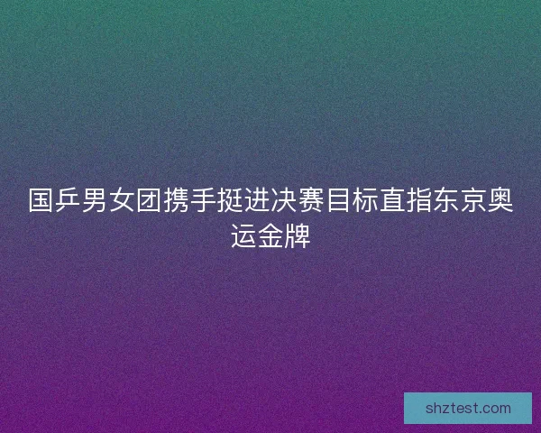 国乒男女团携手挺进决赛目标直指东京奥运金牌