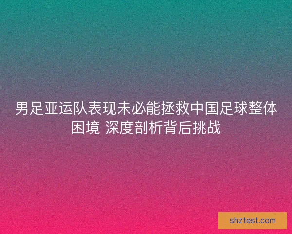 男足亚运队表现未必能拯救中国足球整体困境 深度剖析背后挑战