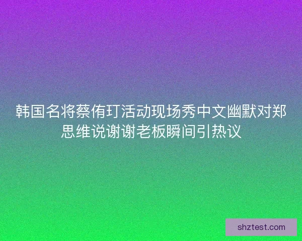 韩国名将蔡侑玎活动现场秀中文幽默对郑思维说谢谢老板瞬间引热议