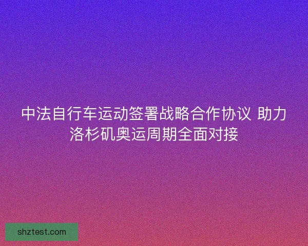 中法自行车运动签署战略合作协议 助力洛杉矶奥运周期全面对接
