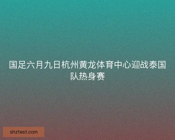 国足六月九日杭州黄龙体育中心迎战泰国队热身赛