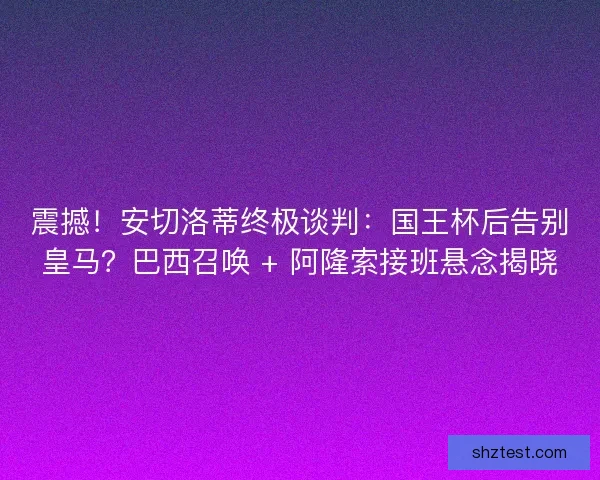 震撼！安切洛蒂终极谈判：国王杯后告别皇马？巴西召唤 + 阿隆索接班悬念揭晓
