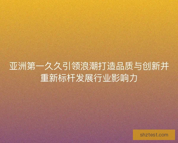 亚洲第一久久引领浪潮打造品质与创新并重新标杆发展行业影响力