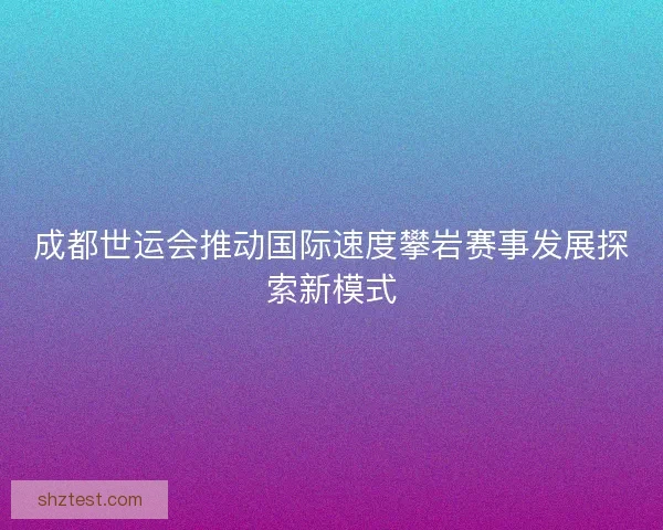 成都世运会推动国际速度攀岩赛事发展探索新模式