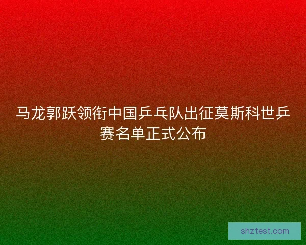马龙郭跃领衔中国乒乓队出征莫斯科世乒赛名单正式公布