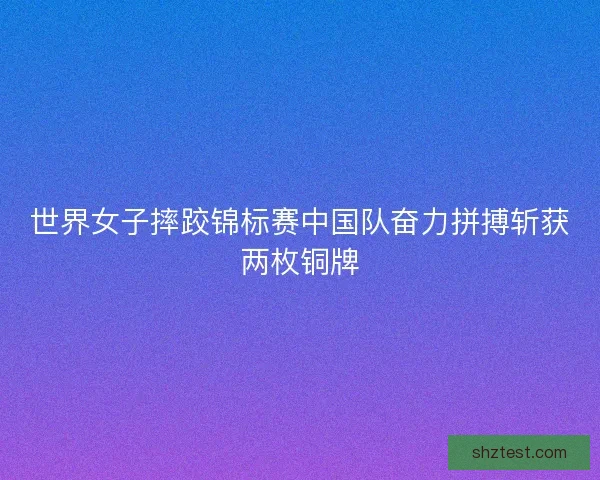 世界女子摔跤锦标赛中国队奋力拼搏斩获两枚铜牌