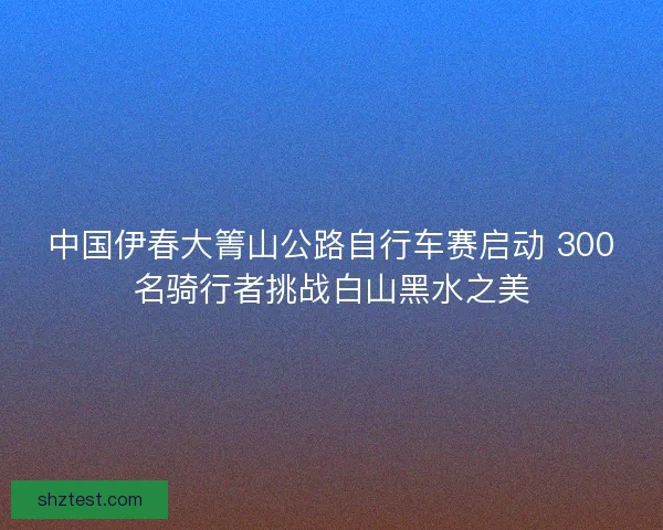 中国伊春大箐山公路自行车赛启动 300名骑行者挑战白山黑水之美