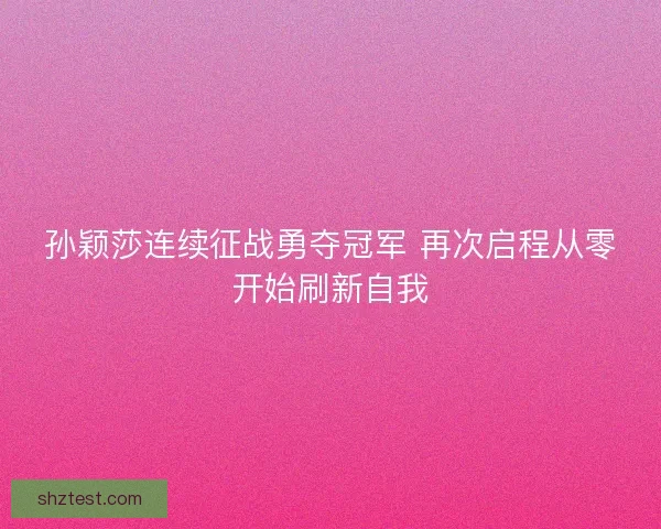 孙颖莎连续征战勇夺冠军 再次启程从零开始刷新自我