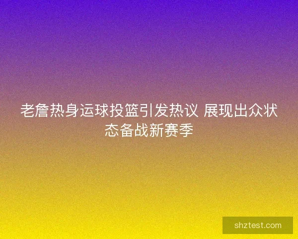老詹热身运球投篮引发热议 展现出众状态备战新赛季 老詹热身运球投篮引发热议 展现出众状态备战新赛季